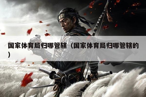 国家体育局归哪管辖（国家体育局归哪管辖的）