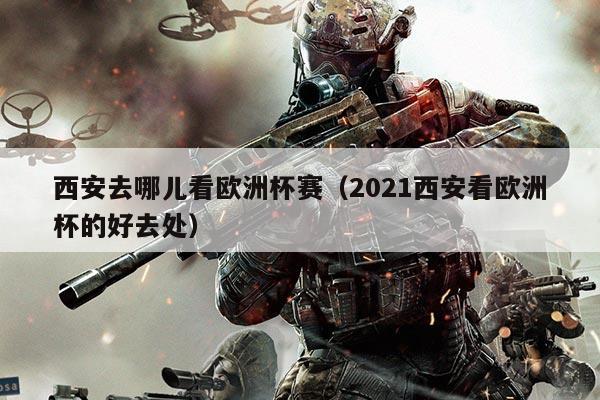 西安去哪儿看欧洲杯赛(2021西安看欧洲杯的好去处)