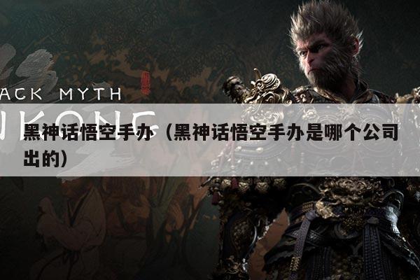 黑神话悟空手办（黑神话悟空手办是哪个公司出的）