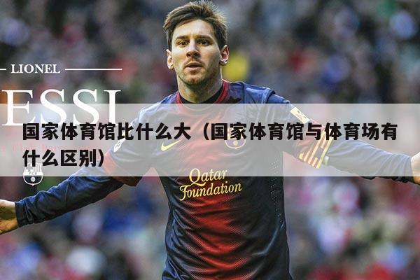 国家体育馆比什么大（国家体育馆与体育场有什么区别）