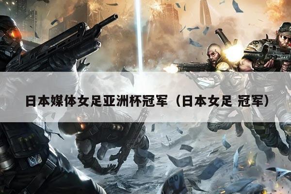 日本媒体女足亚洲杯冠军（日本女足 冠军）