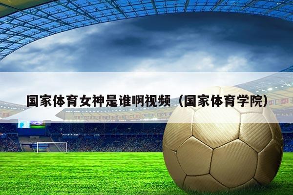 国家体育女神是谁啊视频(国家体育学院)