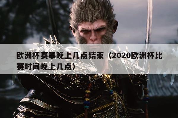 欧洲杯赛事晚上几点结束(2020欧洲杯比赛时间晚上几点)