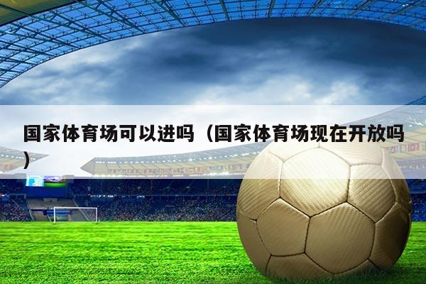 国家体育场可以进吗（国家体育场现在开放吗）