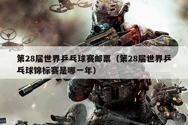 第28届世界乒乓球赛邮票（第28届世界乒乓球锦标赛是哪一年）