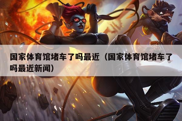 国家体育馆堵车了吗最近(国家体育馆堵车了吗最近新闻)