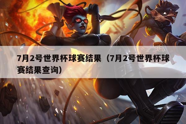 7月2号世界杯球赛结果（7月2号世界杯球赛结果查询）