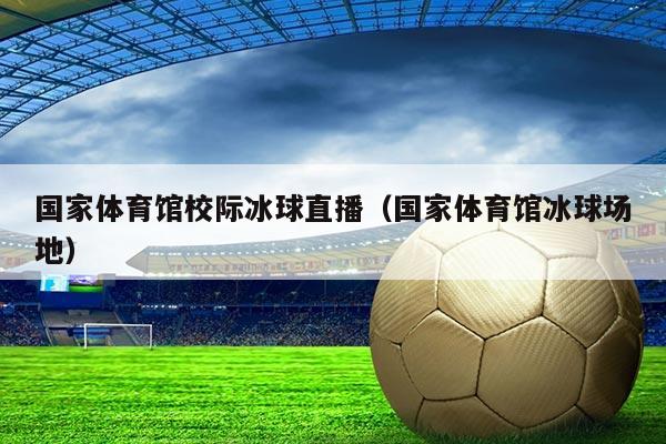 国家体育馆校际冰球直播（国家体育馆冰球场地）