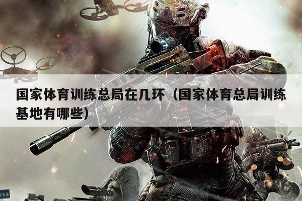 国家体育训练总局在几环（国家体育总局训练基地有哪些）