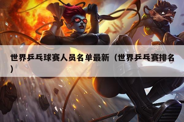 世界乒乓球赛人员名单最新（世界乒乓赛排名）