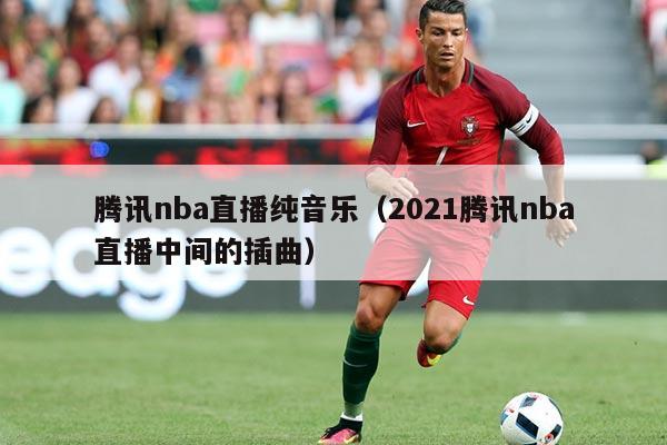 腾讯nba直播纯音乐（2021腾讯nba直播中间的插曲）